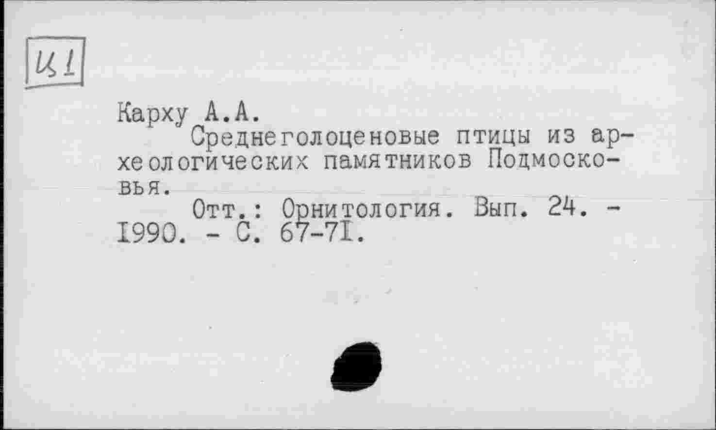 ﻿Ul
Карху А.А.
Среднеголоценовые птицы из археологических памятников Подмосковья.
Отт.: Орнитология. Вып. 24. -1990. - С. 67-71.